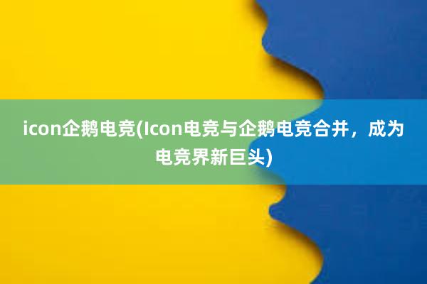 icon企鹅电竞(Icon电竞与企鹅电竞合并，成为电竞界新巨头)