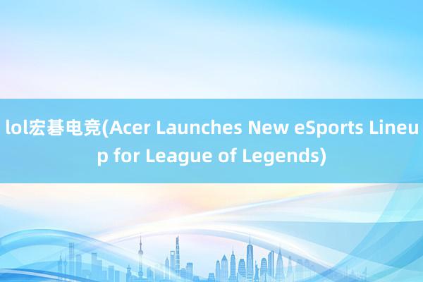 lol宏碁电竞(Acer Launches New eSports Lineup for League of Legends)