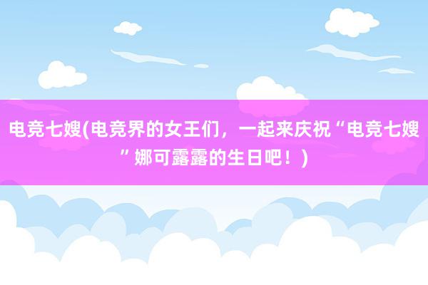 电竞七嫂(电竞界的女王们，一起来庆祝“电竞七嫂”娜可露露的生日吧！)