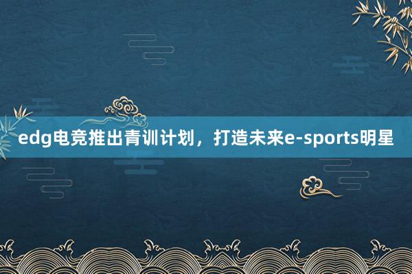 edg电竞推出青训计划，打造未来e-sports明星