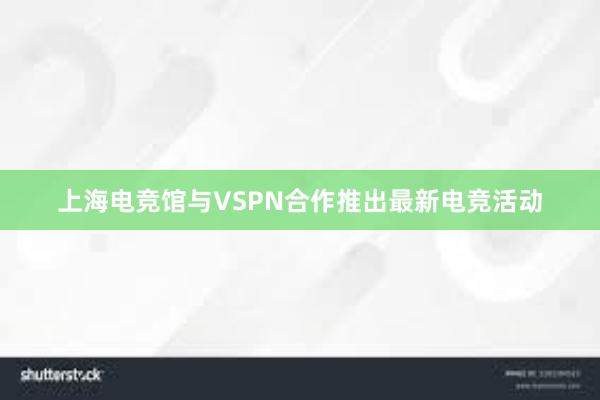上海电竞馆与VSPN合作推出最新电竞活动