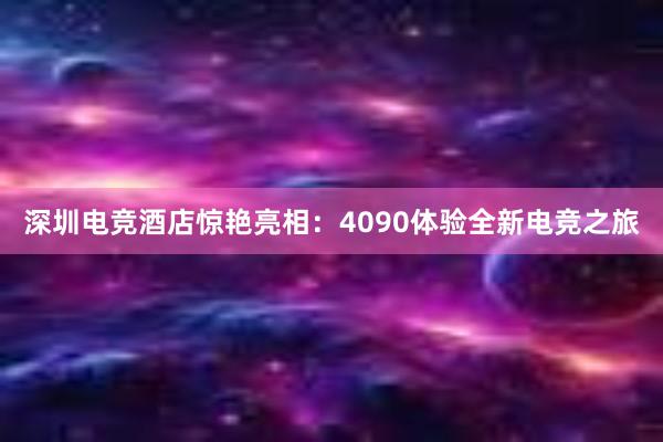 深圳电竞酒店惊艳亮相：4090体验全新电竞之旅